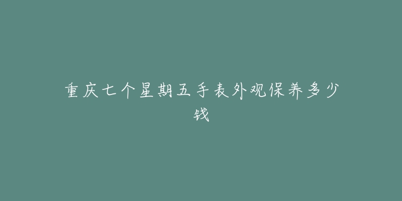 重慶七個星期五手表外觀保養(yǎng)多少錢