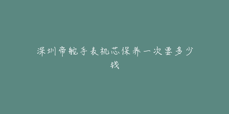 深圳帝舵手表機(jī)芯保養(yǎng)一次要多少錢