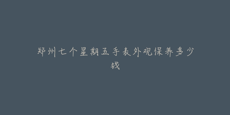 鄭州七個星期五手表外觀保養(yǎng)多少錢