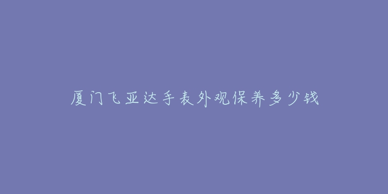 廈門飛亞達(dá)手表外觀保養(yǎng)多少錢