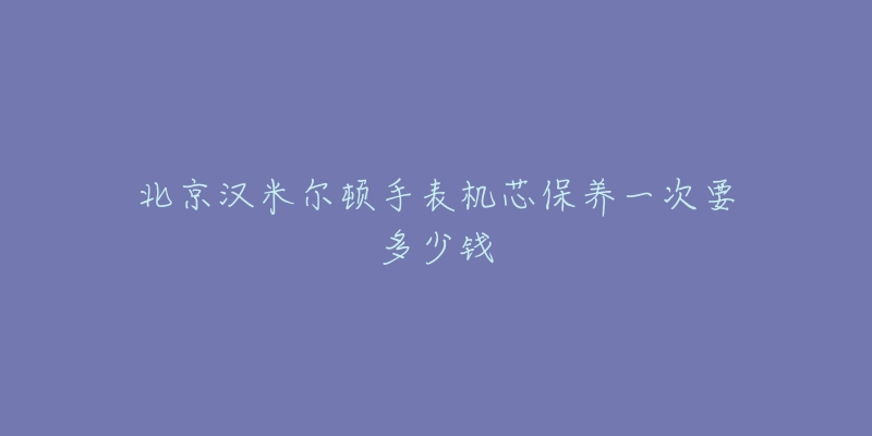 北京漢米爾頓手表機(jī)芯保養(yǎng)一次要多少錢