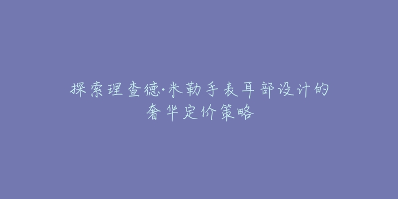 探索理查德·米勒手表耳部設(shè)計(jì)的奢華定價(jià)策略