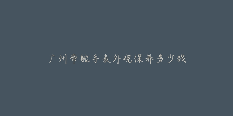 廣州帝舵手表外觀保養(yǎng)多少錢