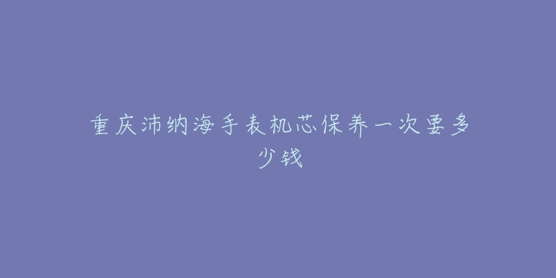 重慶沛納海手表機(jī)芯保養(yǎng)一次要多少錢(qián)