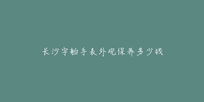 長沙宇舶手表外觀保養(yǎng)多少錢