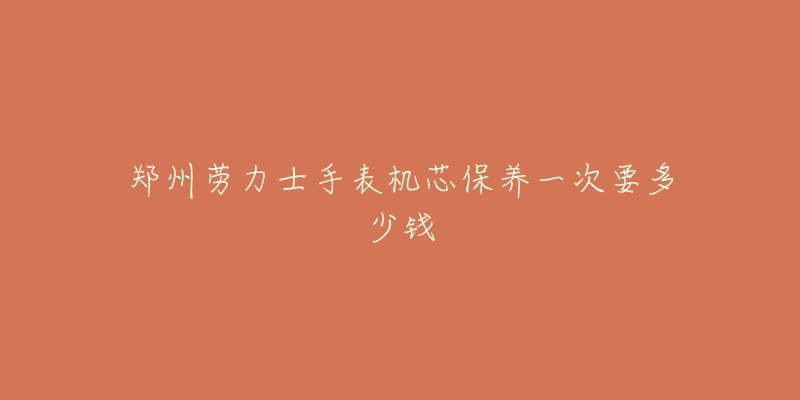 鄭州勞力士手表機芯保養(yǎng)一次要多少錢