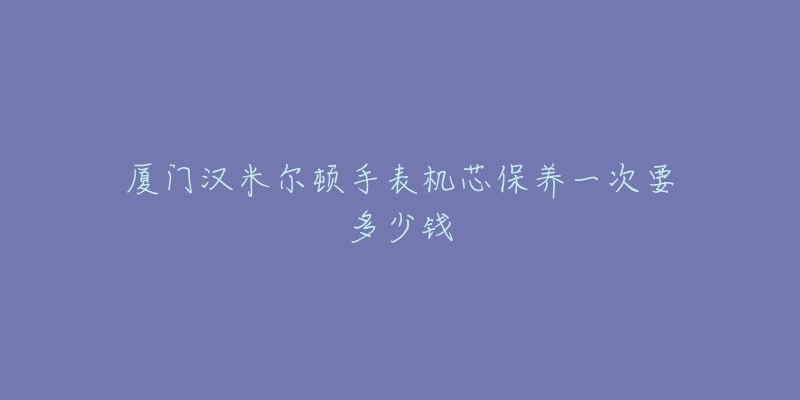 廈門漢米爾頓手表機(jī)芯保養(yǎng)一次要多少錢