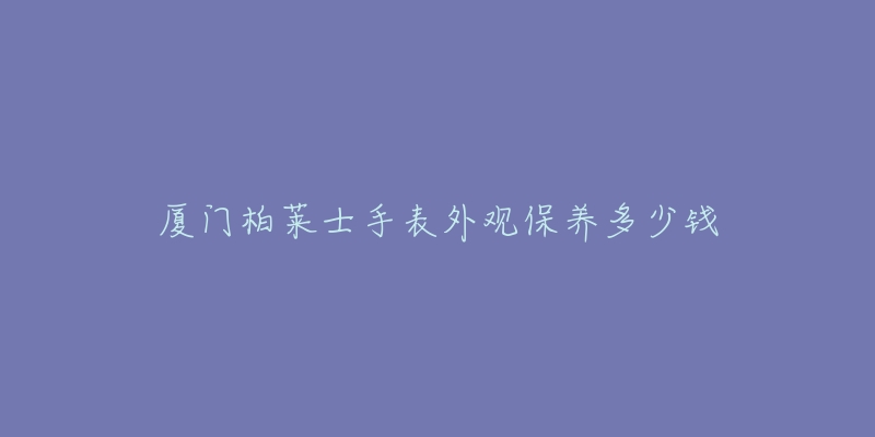 廈門柏萊士手表外觀保養(yǎng)多少錢