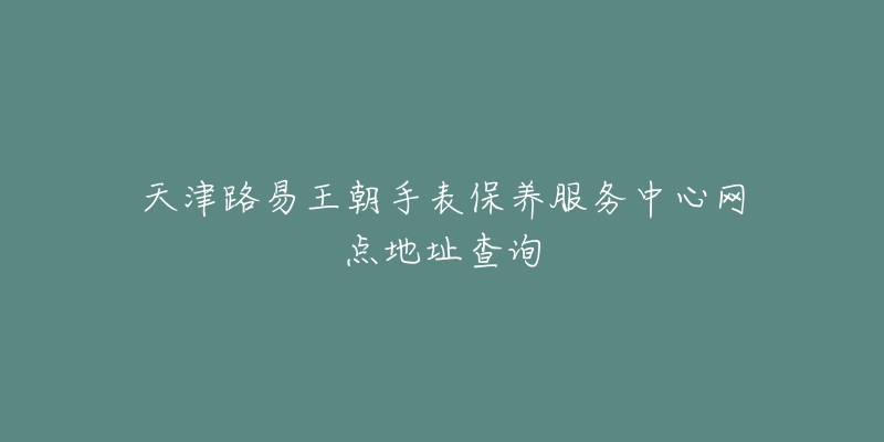 天津路易王朝手表保養(yǎng)服務(wù)中心網(wǎng)點(diǎn)地址查詢