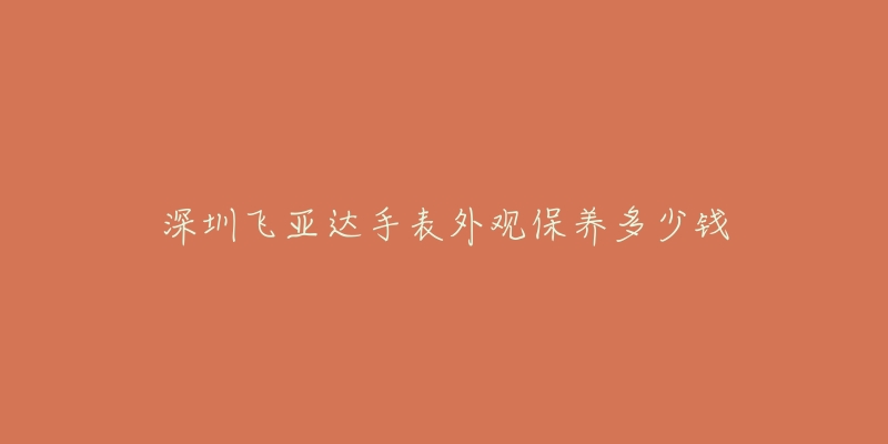 深圳飛亞達(dá)手表外觀保養(yǎng)多少錢