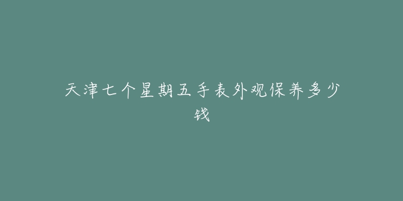 天津七個星期五手表外觀保養(yǎng)多少錢