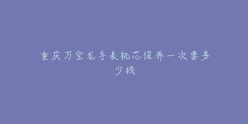 重慶萬寶龍手表機芯保養(yǎng)一次要多少錢