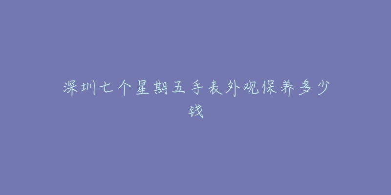 深圳七個(gè)星期五手表外觀保養(yǎng)多少錢