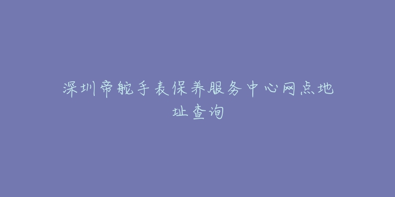 深圳帝舵手表保養(yǎng)服務中心網(wǎng)點地址查詢