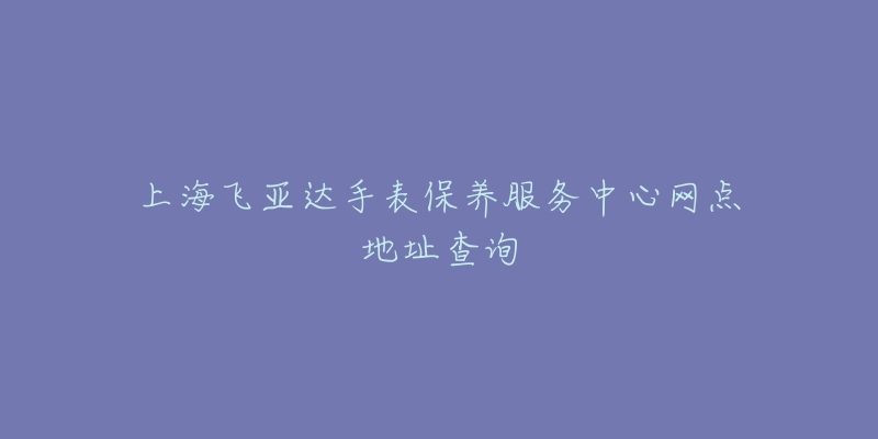 上海飛亞達(dá)手表保養(yǎng)服務(wù)中心網(wǎng)點地址查詢