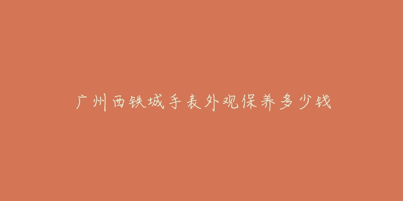 廣州西鐵城手表外觀保養(yǎng)多少錢