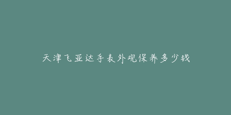 天津飛亞達(dá)手表外觀(guān)保養(yǎng)多少錢(qián)