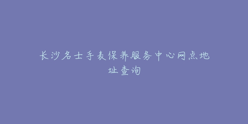 長沙名士手表保養(yǎng)服務(wù)中心網(wǎng)點地址查詢