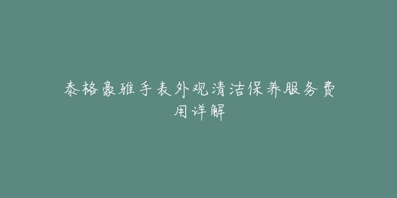 泰格豪雅手表外觀清潔保養(yǎng)服務費用詳解