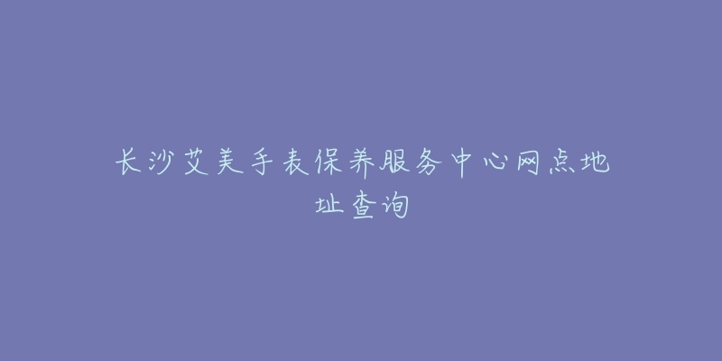 長沙艾美手表保養(yǎng)服務(wù)中心網(wǎng)點地址查詢