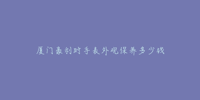 廈門豪利時(shí)手表外觀保養(yǎng)多少錢