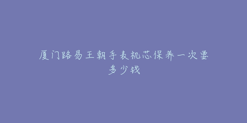 廈門路易王朝手表機(jī)芯保養(yǎng)一次要多少錢