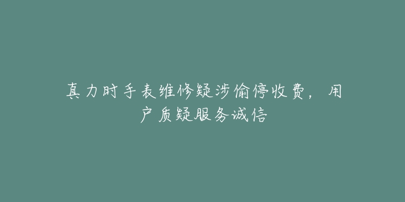 真力時(shí)手表維修疑涉偷停收費(fèi)，用戶質(zhì)疑服務(wù)誠(chéng)信