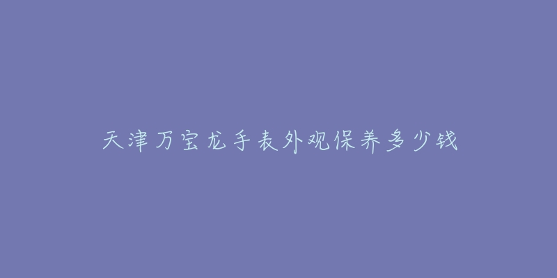 天津萬寶龍手表外觀保養(yǎng)多少錢