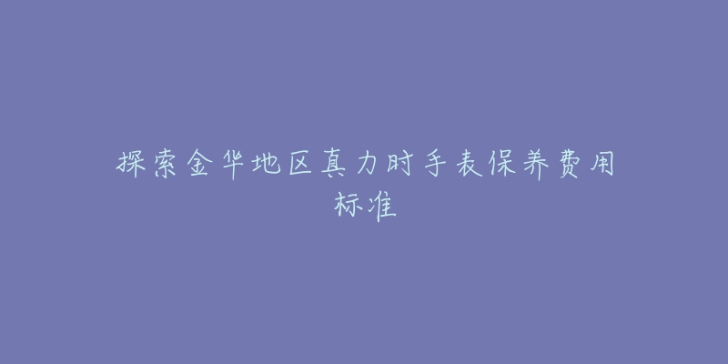 探索金華地區(qū)真力時手表保養(yǎng)費用標準