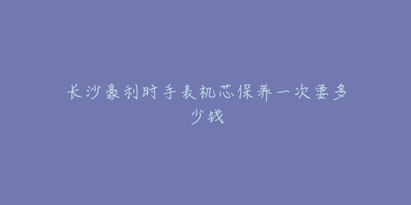 長沙豪利時手表機芯保養(yǎng)一次要多少錢