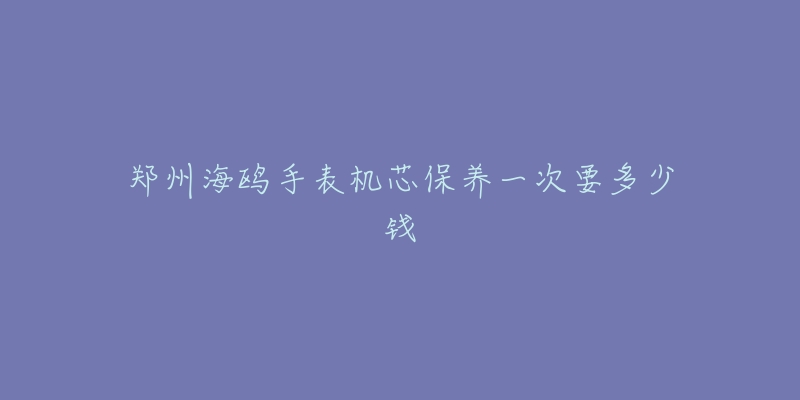 鄭州海鷗手表機芯保養(yǎng)一次要多少錢