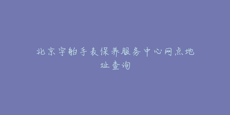 北京宇舶手表保養(yǎng)服務(wù)中心網(wǎng)點(diǎn)地址查詢