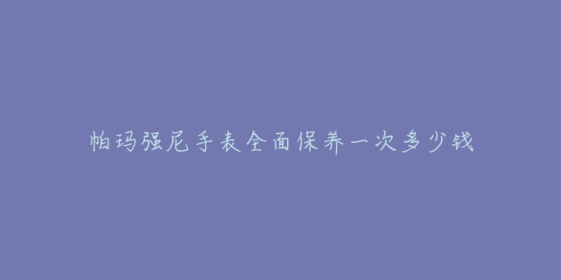 帕瑪強(qiáng)尼手表全面保養(yǎng)一次多少錢