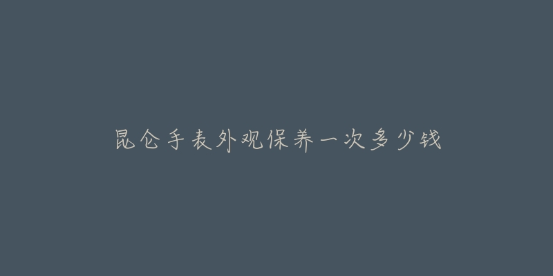 昆侖手表外觀保養(yǎng)一次多少錢