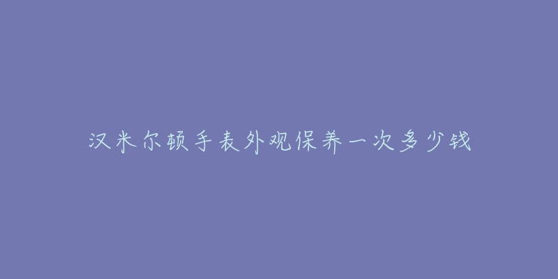 漢米爾頓手表外觀保養(yǎng)一次多少錢