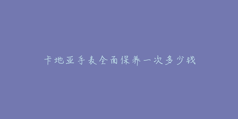 卡地亞手表全面保養(yǎng)一次多少錢