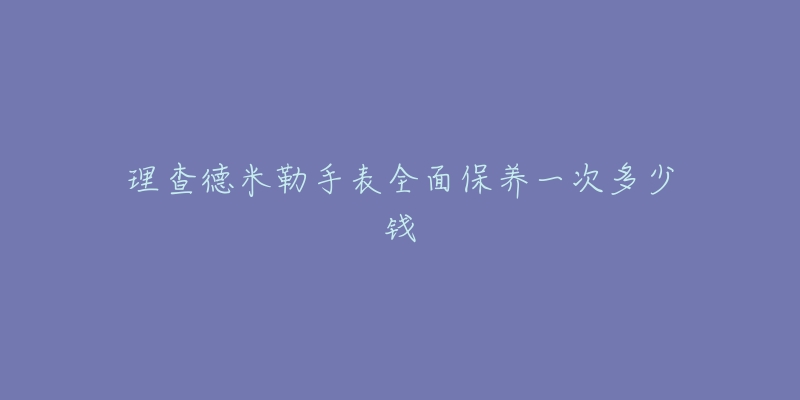 理查德米勒手表全面保養(yǎng)一次多少錢