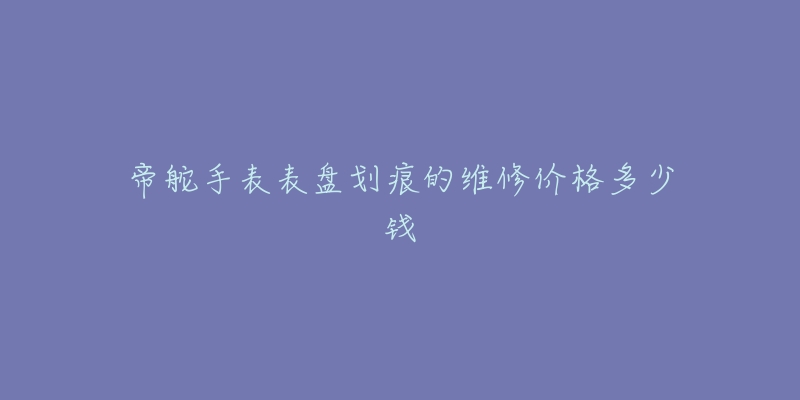 帝舵手表表盤劃痕的維修價(jià)格多少錢