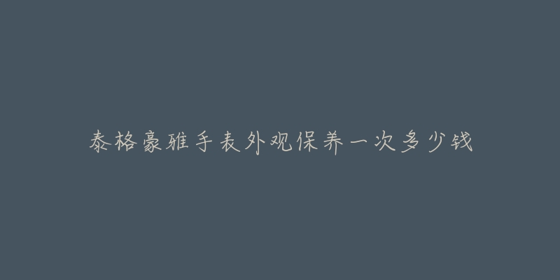 泰格豪雅手表外觀保養(yǎng)一次多少錢