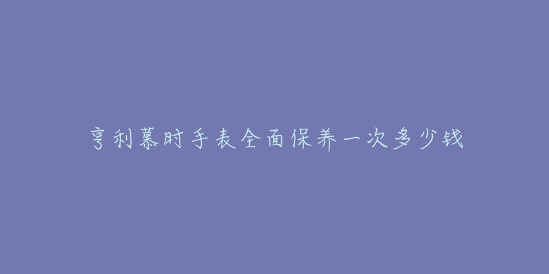 亨利慕時(shí)手表全面保養(yǎng)一次多少錢