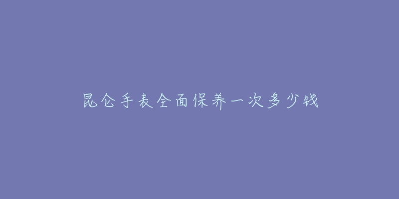 昆侖手表全面保養(yǎng)一次多少錢