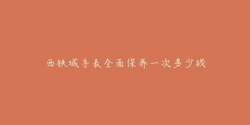 西鐵城手表全面保養(yǎng)一次多少錢