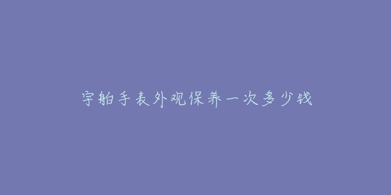 宇舶手表外觀保養(yǎng)一次多少錢