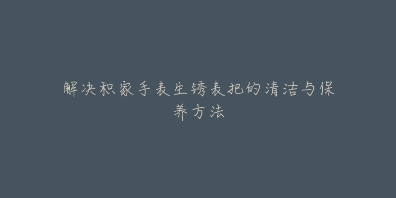 解決積家手表生銹表把的清潔與保養(yǎng)方法