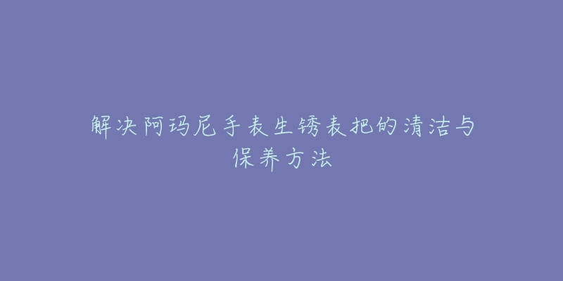 解決阿瑪尼手表生銹表把的清潔與保養(yǎng)方法