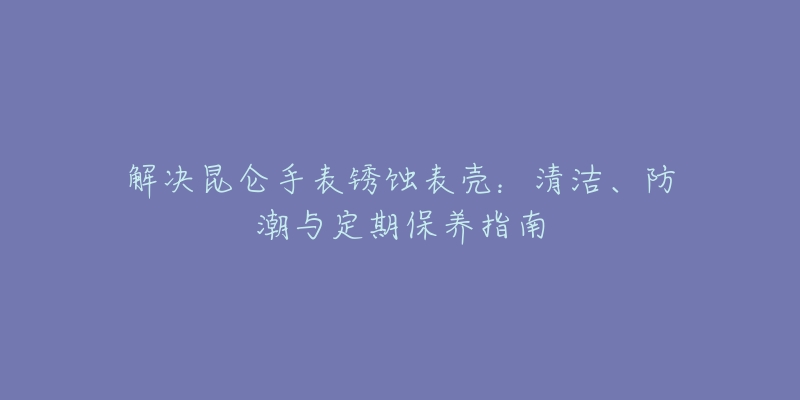 解決昆侖手表銹蝕表殼：清潔、防潮與定期保養(yǎng)指南