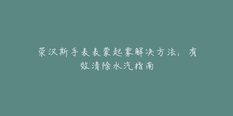 榮漢斯手表表蒙起霧解決方法：有效清除水汽指南