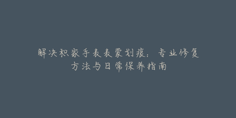 解決積家手表表蒙劃痕：專業(yè)修復(fù)方法與日常保養(yǎng)指南