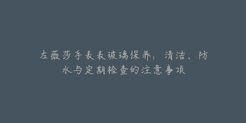 左薇莎手表表玻璃保養(yǎng)：清潔、防水與定期檢查的注意事項(xiàng)