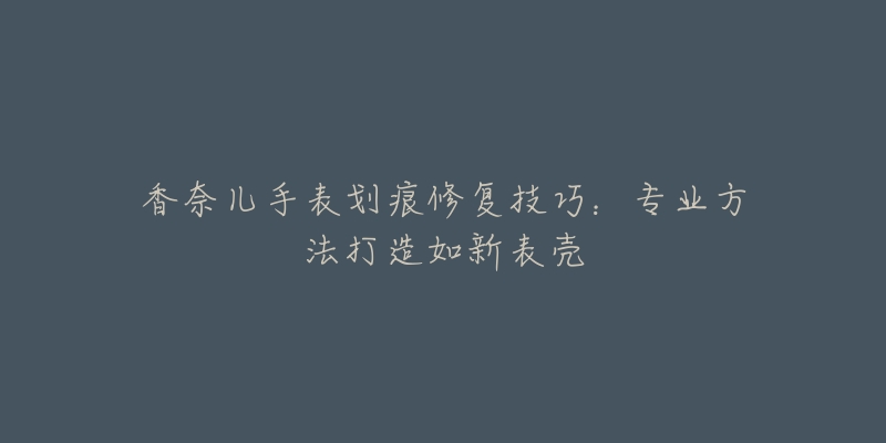 香奈兒手表劃痕修復(fù)技巧：專業(yè)方法打造如新表殼